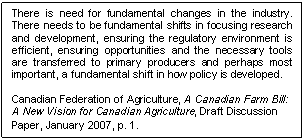 Text Box: There is need for fundamental changes in the industry. There needs to be fundamental shifts in focusing research and development, ensuring the regulatory environment is efficient, ensuring opportunities and the necessary tools are transferred to primary producers and perhaps most important, a fundamental shift in how policy is developed.

Canadian Federation of Agriculture, A Canadian Farm Bill: A New Vision for Canadian Agriculture, Draft Discussion Paper, January 2007, p. 1.
