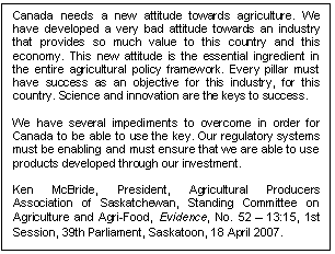 Text Box: Canada needs a new attitude towards agriculture. We have developed a very bad attitude towards an industry that provides so much value to this country and this economy. This new attitude is the essential ingredient in the entire agricultural policy framework. Every pillar must have success as an objective for this industry, for this country. Science and innovation are the keys to success. 

We have several impediments to overcome in order for Canada to be able to use the key. Our regulatory systems must be enabling and must ensure that we are able to use products developed through our investment.

Ken McBride, President, Agricultural Producers Association of Saskatchewan, Standing Committee on Agriculture and Agri-Food, Evidence, No. 52 – 13:15, 1st Session, 39th Parliament, Saskatoon, 18 April 2007. 
