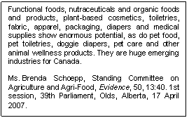 Text Box: Functional foods, nutraceuticals and organic foods and products, plant-based cosmetics, toiletries, fabric, apparel, packaging, diapers and medical supplies show enormous potential, as do pet food, pet toiletries, doggie diapers, pet care and other animal wellness products. They are huge emerging industries for Canada.

Ms. Brenda Schoepp, Standing Committee on Agriculture and Agri-Food, Evidence, 50, 13:40. 1st session, 39th Parliament, Olds, Alberta, 17 April 2007. 
