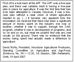 Text Box: First off is a look back at the APF. The APF was a five-year plan, and there was certainly merit in having a five-year plan in place for agriculture. It was the first time that had ever been attempted in Canada. However, it was a five-year plan without a clear vision of where agriculture needed to go. (…) It became very apparent from the information we received that there had been a significant amount of money spent on the industry one way or another, whether it was in support, through the CAIS program, whether it was in development of programs, and so on and so on, but what we couldn't find was any real results on the ground. There was no evidence that the money being spent had actually made a difference to agriculture.

David Rolfe, President, Keystone Agricultural Producers, Standing Committee on Agriculture and Agri-Food, Evidence, No. 54 — 13:20, 1st Session, 39th Parliament, Gimli, 19 April 2007. 
