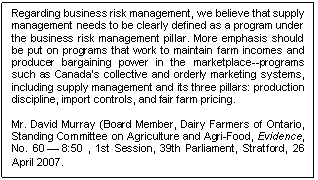 Text Box: Regarding business risk management, we believe that supply management needs to be clearly defined as a program under the business risk management pillar. More emphasis should be put on programs that work to maintain farm incomes and producer bargaining power in the marketplace--programs such as Canada's collective and orderly marketing systems, including supply management and its three pillars: production discipline, import controls, and fair farm pricing.

Mr. David Murray (Board Member, Dairy Farmers of Ontario, Standing Committee on Agriculture and Agri-Food, Evidence, No. 60 — 8:50 , 1st Session, 39th Parliament, Stratford, 26 April 2007.
