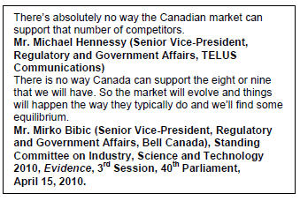 Text Box: There’s absolutely no way the Canadian market can support that number of competitors.
Mr. Michael Hennessy (Senior Vice-President, Regulatory and Government Affairs, TELUS Communications)
There is no way Canada can support the eight or nine that we will have. So the market will evolve and things will happen the way they typically do and we’ll find some equilibrium.
Mr. Mirko Bibic (Senior Vice-President, Regulatory and Government Affairs, Bell Canada), Standing Committee on Industry, Science and Technology 2010, Evidence, 3rd Session, 40th Parliament, April 15, 2010.
