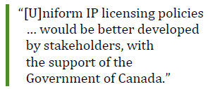 “[U]niform IP licensing policies … would be better developed by stakeholders, with 
the support of the Government of Canada.”
