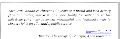 This year Canada celebrates 150 years of a proud and rich history. [The Committee] has a unique opportunity to contribute to this milestone [by finally securing] meaningful and legitimate whistle-blower rights for [Canada’s] public service.
Joanna Gualtieri, 
Director, The Integrity Principle, As an Individual
