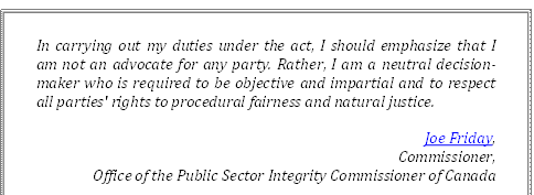 In carrying out my duties under the act, I should emphasize that I am not an advocate for any party. Rather, I am a neutral decision-maker who is required to be objective and impartial and to respect all parties' rights to procedural fairness and natural justice.
Joe Friday, 
Commissioner, 
Office of the Public Sector Integrity Commissioner of Canada
