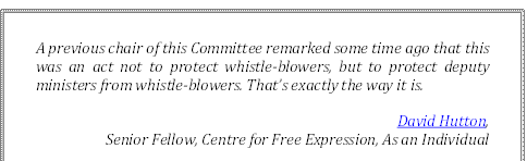 A previous chair of this Committee remarked some time ago that this was an act not to protect whistle-blowers, but to protect deputy ministers from whistle-blowers. That’s exactly the way it is.
David Hutton, 
Senior Fellow, Centre for Free Expression, As an Individual
