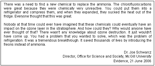 Text Box: There was a need to find a new chemical to replace the ammonia. The chlorofluorocarbons were great because they were chemically very unreactive. You could put them into a refrigerator and compress them, and when they expanded, they sucked the heat out of the fridge. Everyone thought that this was great.

Nobody at that time could ever have imagined that these chemicals could eventually have an impact on the ozone layer in the stratosphere. And how could they? Why would anyone have ever thought of that? There wasn't any knowledge about ozone destruction. It just wouldn't have come up. You had a problem that you wanted to solve, which was the problem of refrigeration. It was a tremendous breakthrough. It saved thousands of lives by introducing the freons instead of ammonia.

Dr. Joe Schwarcz
Director, Office for Science and Society, McGill University
Evidence, 21 June 2006

