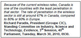 Text Box: Because of the current wireless rates, Canada is one of the countries with the least penetration in that sector. The rate of penetration in the wireless sector is still at around 67% in Canada, compared to 80% or 90% in Europe.
Richard Paradis, President (Groupe CIC), Standing Committee on Industry, Science and Technology, Evidence, 3rd Session, 40th Parliament, Tuesday, March 30, 2010, 0930.
