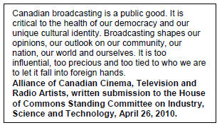 Text Box: Canadian broadcasting is a public good. It is critical to the health of our democracy and our unique cultural identity. Broadcasting shapes our opinions, our outlook on our community, our nation, our world and ourselves. It is too influential, too precious and too tied to who we are to let it fall into foreign hands.
Alliance of Canadian Cinema, Television and Radio Artists, written submission to the House of Commons Standing Committee on Industry, Science and Technology, April 26, 2010.