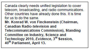 Text Box: Canada clearly needs unified legislation to cover telecom, broadcasting, and radio communications. Other countries have already done this. It is time for us to do the same.
Mr. Konrad W. von Finckenstein (Chairman, Canadian Radio-television and Telecommunications Commission), Standing Committee on Industry, Science and Technology 2010, Evidence, 3rd Session, 40th Parliament, April 13.