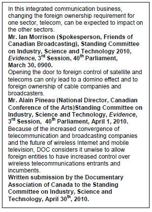 Text Box: In this integrated communication business, changing the foreign ownership requirement for one sector, telecom, can be expected to impact on the other sectors.
Mr. Ian Morrison (Spokesperson, Friends of Canadian Broadcasting), Standing Committee on Industry, Science and Technology 2010, Evidence, 3rd Session, 40th Parliament, March 30, 0900.
Opening the door to foreign control of satellite and telecoms can only lead to a domino effect and to foreign ownership of cable companies and broadcasters.
Mr. Alain Pineau (National Director, Canadian Conference of the Arts)Standing Committee on Industry, Science and Technology, Evidence, 3rd Session,  40th Parliament, April 1, 2010.
Because of the increased convergence of telecommunication and broadcasting companies and the future of wireless Internet and mobile television, DOC considers it unwise to allow foreign entities to have increased control over wireless telecommunications entrants and incumbents.
Written submission by the Documentary Association of Canada to the Standing Committee on Industry, Science and Technology, April 30th, 2010.