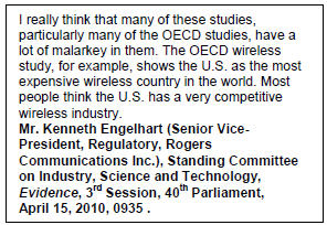 Text Box: I really think that many of these studies, particularly many of the OECD studies, have a lot of malarkey in them. The OECD wireless study, for example, shows the U.S. as the most expensive wireless country in the world. Most people think the U.S. has a very competitive wireless industry.
Mr. Kenneth Engelhart (Senior Vice-President, Regulatory, Rogers Communications Inc.), Standing Committee on Industry, Science and Technology, Evidence, 3rd Session, 40th Parliament, April 15, 2010, 0935.