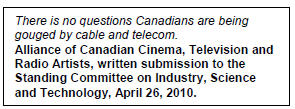 Text Box: There is no questions Canadians are being gouged by cable and telecom.
Alliance of Canadian Cinema, Television and Radio Artists, written submission to the Standing Committee on Industry, Science and Technology, April 26, 2010.