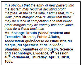 Text Box: It is obvious that the entry of new players into the system may result in declining profit margins. At the same time, I admit that, in my view, profit margins of 46% show that there may be a lack of competition and that lower profit margins may be entirely fine and viable even for a listed business.
Ms. Solange Drouin (Vice-President and Executive Director, Public Affairs, Association québécoise de l’industrie du disque, du spectacle et de la vidéo), Standing Committee on Industry, Science and Technology, Evidence, 3rd Session,  40th Parliament, Thursday, April 1, 2010, 1005.