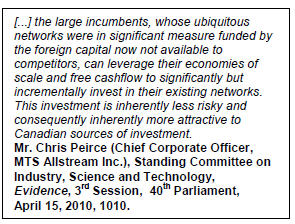 Text Box: [...] the large incumbents, whose ubiquitous networks were in significant measure funded by the foreign capital now not available to competitors, can leverage their economies of scale and free cashflow to significantly but incrementally invest in their existing networks. This investment is inherently less risky and consequently inherently more attractive to Canadian sources of investment.
Mr. Chris Peirce (Chief Corporate Officer, MTS Allstream Inc.), Standing Committee on Industry, Science and Technology,  Evidence, 3rd Session,  40th Parliament,  April 15, 2010, 1010.