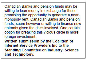 Text Box: Canadian Banks and pension funds may be willing to loan money in exchange for those promising the opportunity to generate a near-monopoly rent. Canadian Banks and pension funds, seem however unwilling to finance new entrants given the risks involved. One certain option for breaking this vicious circle is more foreign investment.
Written submission by the Coalition of Internet Service Providers Inc to the Standing Committee on Industry, Science and Technology.