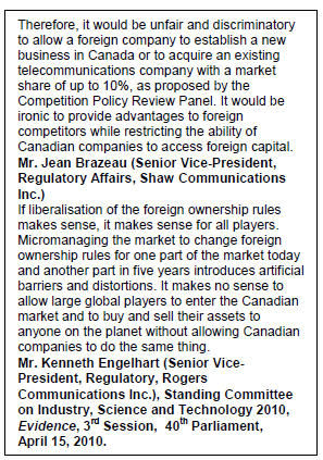 Text Box: Therefore, it would be unfair and discriminatory to allow a foreign company to establish a new business in Canada or to acquire an existing telecommunications company with a market share of up to 10%, as proposed by the Competition Policy Review Panel. It would be ironic to provide advantages to foreign competitors while restricting the ability of Canadian companies to access foreign capital.
Mr. Jean Brazeau (Senior Vice-President, Regulatory Affairs, Shaw Communications Inc.)
If liberalisation of the foreign ownership rules makes sense, it makes sense for all players. Micromanaging the market to change foreign ownership rules for one part of the market today and another part in five years introduces artificial barriers and distortions. It makes no sense to allow large global players to enter the Canadian market and to buy and sell their assets to anyone on the planet without allowing Canadian companies to do the same thing.
Mr. Kenneth Engelhart (Senior Vice-President, Regulatory, Rogers Communications Inc.), Standing Committee on Industry, Science and Technology 2010, Evidence, 3rd Session,  40th Parliament, April 15, 2010.