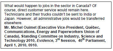 Text Box: What would happen to jobs in the sector in Canada? Of course, direct customer service would remain here. Technicians and their trucks couldn’t be sent to India or Japan. However, all administrative jobs would be transferred elsewhere.
Mr. Michel Ouimet (Executive Vice-President, Québec, Communications, Energy and Paperworkers Union of Canada), Standing Committee on Industry, Science and Technology 2010, Evidence, 3rd Session,  40th Parliament, April 1, 2010, 0910.