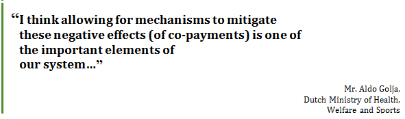 “I think allowing for mechanisms to mitigate 
these negative effects 
(of co-payments) is one of 
the important elements of 
our system…”
Mr. Aldo Golja, 
Dutch Ministry of Health, 
Welfare and Sports
 - Title: Quote - Description: “I think allowing for mechanisms to mitigate these negative effects (of co-payments) is one of the important elements of our system…”
Mr. Aldo Golja, Dutch Ministry of Health, Welfare and Sports
