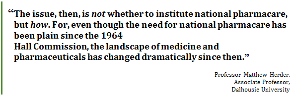“The issue, then, is not whether to institute national pharmacare, but how. For, even though the need for national pharmacare has been plain since the 1964 
Hall Commission, the landscape of medicine and pharmaceuticals has changed dramatically since then.”
Professor Matthew Herder, 
Associate Professor, 
Dalhousie University
 - Title: Quote - Description: “The issue, then, is not whether to institute national pharmacare, but how. For, even though the need for national pharmacare has been plain since the 1964 Hall Commission, the landscape of medicine and pharmaceuticals has changed dramatically since then.”
Professor Matthew Herder, Associate Professor, Dalhousie University