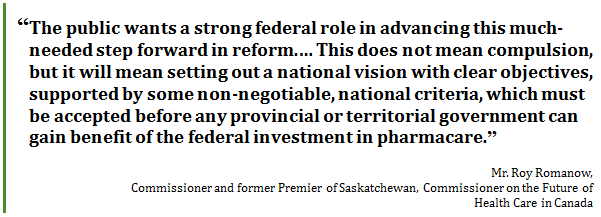 “The public wants a strong federal role in advancing this much-needed step forward in reform.… This does not mean compulsion, but it will mean setting out a national vision with clear objectives, supported by some non-negotiable, national criteria, which must be accepted before any provincial or territorial government can gain benefit of the federal investment in pharmacare.”
Mr. Roy Romanow, 
Commissioner and former Premier of Saskatchewan, Commissioner on the Future of Health Care in Canada
 - Title: Quote - Description: “The public wants a strong federal role in advancing this much-needed step forward in reform.… This does not mean compulsion, but it will mean setting out a national vision with clear objectives, supported by some non-negotiable, national criteria, which must be accepted before any provincial or territorial government can gain benefit of the federal investment in pharmacare.”
Mr. Roy Romanow, Commissioner and former Premier of Saskatchewan, Commissioner on the Future of Health Care in Canada
