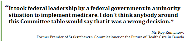 “It took federal leadership by a federal government in a minority situation to implement medicare. I don't think anybody around this Committee table would say that it was a wrong decision.”
Mr. Roy Romanow, 
Former Premier of Saskatchewan, Commissioner on the Future of Health Care in Canada
 - Title: Quote - Description: “It took federal leadership by a federal government in a minority situation to implement medicare. I don't think anybody around this Committee table would say that it was a wrong decision.”
Mr. Roy Romanow, Former Premier of Saskatchewan, Commissioner on the Future of Health Care in Canada

