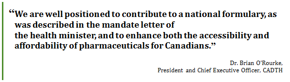 “We are well positioned to contribute to a national formulary, as was described in the mandate letter of 
the health minister, and to enhance both the accessibility and affordability of pharmaceuticals for Canadians.”
Dr. Brian O’Rourke, 
President and Chief Executive Officer, CADTH
 - Title: Quote - Description: “We are well positioned to contribute to a national formulary, as was described in the mandate letter of 
the health minister, and to enhance both the accessibility and affordability of pharmaceuticals for Canadians.”
Dr. Brian O’Rourke, President and Chief Executive Officer, CADTH
