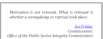 Motivation is not relevant. What is relevant is whether a wrongdoing or reprisal took place.
Joe Friday, 
Commissioner, 
Office of the Public Sector Integrity Commissioner

