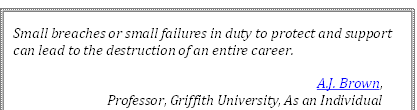 Small breaches or small failures in duty to protect and support 
can lead to the destruction of an entire career.
A.J. Brown, 
Professor, Griffith University, As an Individual
