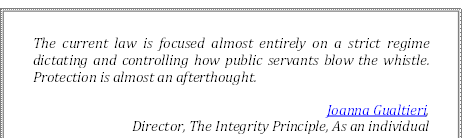 The current law is focused almost entirely on a strict regime dictating and controlling how public servants blow the whistle. Protection is almost an afterthought.
Joanna Gualtieri, 
Director, The Integrity Principle, As an individual
