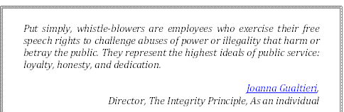 Put simply, whistle-blowers are employees who exercise their free speech rights to challenge abuses of power or illegality that harm or betray the public. They represent the highest ideals of public service: loyalty, honesty, and dedication.
Joanna Gualtieri, 
Director, The Integrity Principle, As an individual
