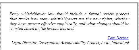 Every whistleblower law should include a formal review process 
that tracks how many whistleblowers use the new rights, whether they have proven effective empirically, and what changes should be enacted based on the lessons learned.
Tom Devine, 
Legal Director, Government Accountability Project, As an individual
