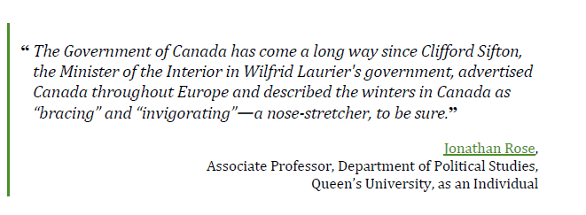 “The Government of Canada has come a long way since Clifford Sifton, 
the Minister of the Interior in Wilfrid Laurier's government, advertised Canada throughout Europe and described the winters in Canada as “bracing” and “invigorating”—a nose-stretcher, to be sure.”
Jonathan Rose, 
Associate Professor, Department of Political Studies,
Queen’s University, as an Individual
