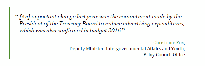 “[An] important change last year was the commitment made by the 
President of the Treasury Board to reduce advertising expenditures, 
which was also confirmed in budget 2016.”
Christiane Fox, 
Deputy Minister, Intergovernmental Affairs and Youth, 
Privy Council Office
