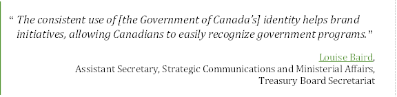 “	The consistent use of [the Government of Canada’s] identity helps brand initiatives, allowing Canadians to easily recognize government programs.”
Louise Baird, 
Assistant Secretary, Strategic Communications and Ministerial Affairs, 
Treasury Board Secretariat
