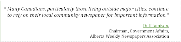 “Many Canadians, particularly those living outside major cities, continue 
to rely on their local community newspaper for important information.”
Duff Jamison,
Chairman, Government Affairs, 
Alberta Weekly Newspapers Association

