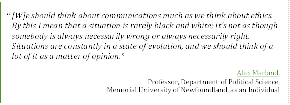 “[W]e should think about communications much as we think about ethics. By this I mean that a situation is rarely black and white; it's not as though somebody is always necessarily wrong or always necessarily right. Situations are constantly in a state of evolution, and we should think of a lot of it as a matter of opinion.”
Alex Marland,
Professor, Department of Political Science,
Memorial University of Newfoundland, as an Individual
