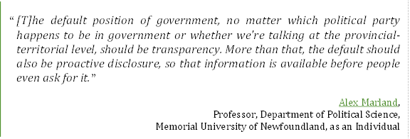“[T]he default position of government, no matter which political party happens to be in government or whether we're talking at the provincial-territorial level, should be transparency. More than that, the default should also be proactive disclosure, so that information is available before people even ask for it.”
Alex Marland,
Professor, Department of Political Science,
Memorial University of Newfoundland, as an Individual
